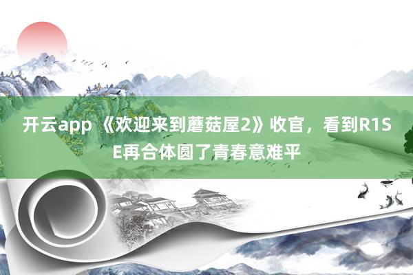 开云app 《欢迎来到蘑菇屋2》收官，看到R1SE再合体圆了青春意难平