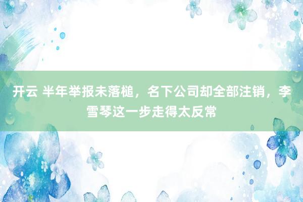 开云 半年举报未落槌，名下公司却全部注销，李雪琴这一步走得太反常