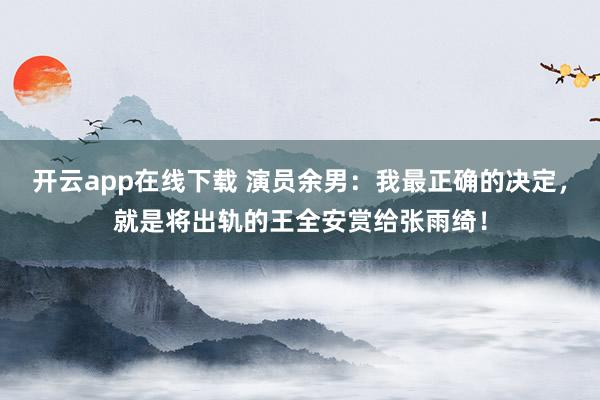 开云app在线下载 演员余男:我最正确的决定,就是将出轨的王全安赏给张雨绮!