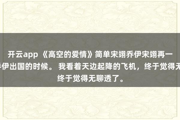 开云app 《高空的爱情》简单宋翊乔伊宋翊再一次追着乔伊出国的时候。 我看着天边起降的飞机,终于觉得无聊透了。