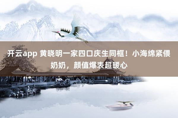 开云app 黄晓明一家四口庆生同框！小海绵紧偎奶奶，颜值爆表超暖心