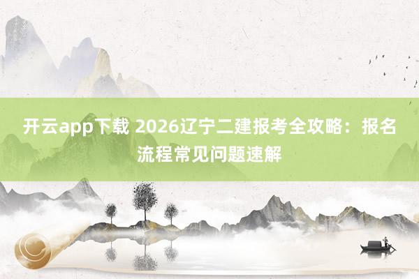 开云app下载 2026辽宁二建报考全攻略：报名流程常见问题速解