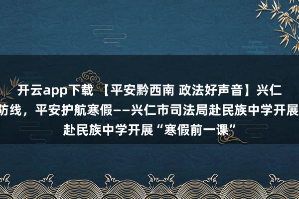 开云app下载 【平安黔西南 政法好声音】兴仁市：筑牢青春防线，平安护航寒假——兴仁市司法局赴民族中学开展“寒假前一课”