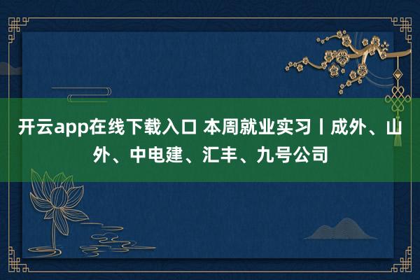 开云app在线下载入口 本周就业实习丨成外、山外、中电建、汇丰、九号公司