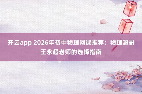 开云app 2026年初中物理网课推荐：物理超哥王永超老师的选择指南