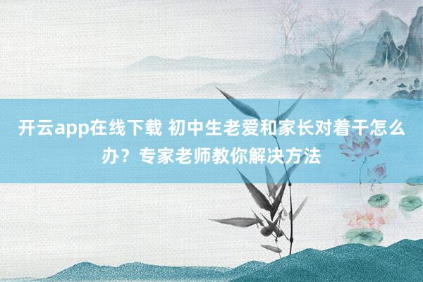 开云app在线下载 初中生老爱和家长对着干怎么办？专家老师教你解决方法