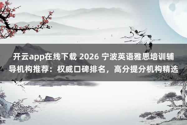 开云app在线下载 2026 宁波英语雅思培训辅导机构推荐:权威口碑排名,高分提分机构精选