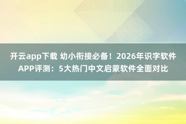 开云app下载 幼小衔接必备！2026年识字软件APP评测：5大热门中文启蒙软件全面对比