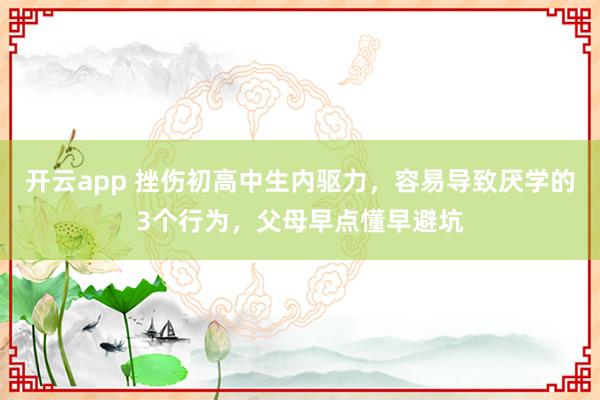 开云app 挫伤初高中生内驱力，容易导致厌学的3个行为，父母早点懂早避坑