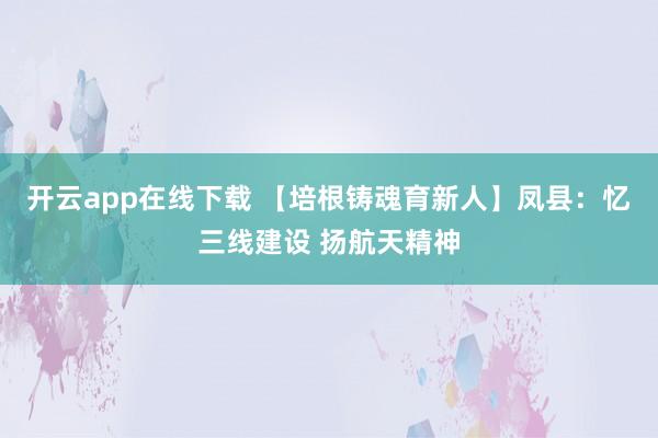 开云app在线下载 【培根铸魂育新人】凤县：忆三线建设 扬航天精神