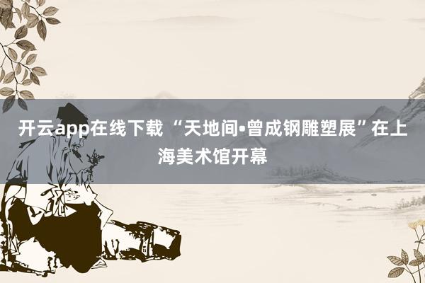 开云app在线下载 “天地间•曾成钢雕塑展”在上海美术馆开幕