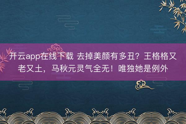 开云app在线下载 去掉美颜有多丑？王格格又老又土，马秋元灵气全无！唯独她是例外