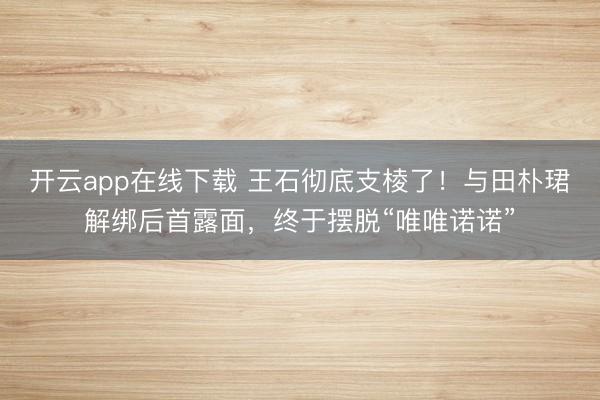 开云app在线下载 王石彻底支棱了！与田朴珺解绑后首露面，终于摆脱“唯唯诺诺”