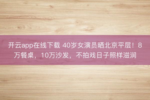 开云app在线下载 40岁女演员晒北京平层！8万餐桌，10万沙发，不拍戏日子照样滋润