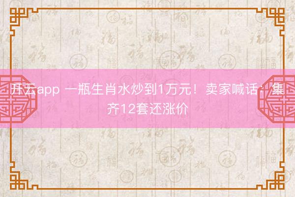 开云app 一瓶生肖水炒到1万元！卖家喊话：集齐12套还涨价