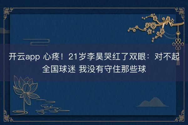 开云app 心疼！21岁李昊哭红了双眼：对不起全国球迷 我没有守住那些球