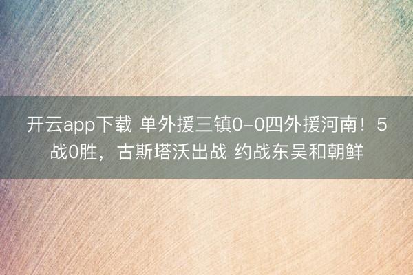 开云app下载 单外援三镇0-0四外援河南！5战0胜，古斯塔沃出战 约战东吴和朝鲜