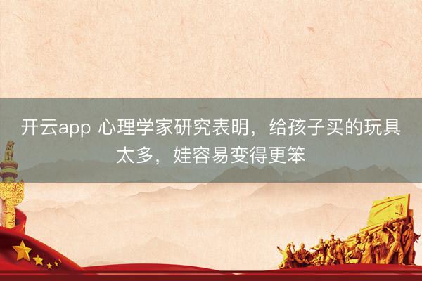 开云app 心理学家研究表明,给孩子买的玩具太多,娃容易变得更笨