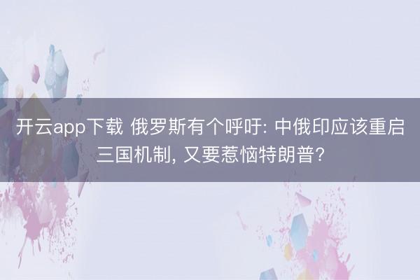 开云app下载 俄罗斯有个呼吁: 中俄印应该重启三国机制, 又要惹恼特朗普?