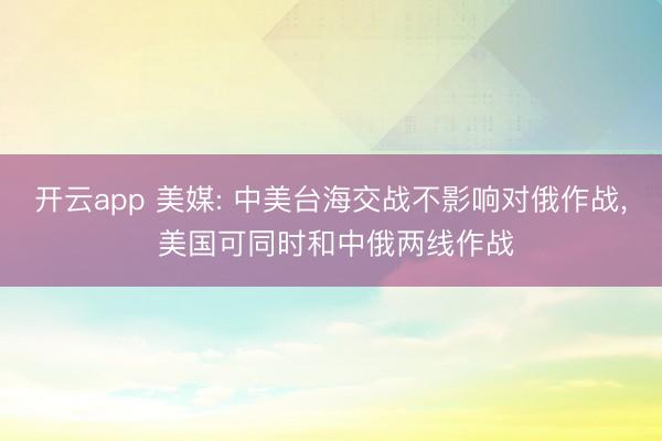 开云app 美媒: 中美台海交战不影响对俄作战, 美国可同时和中俄两线作战