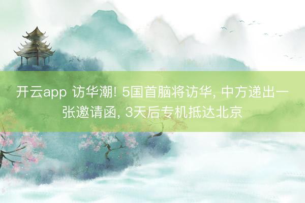 开云app 访华潮! 5国首脑将访华, 中方递出一张邀请函, 3天后专机抵达北京