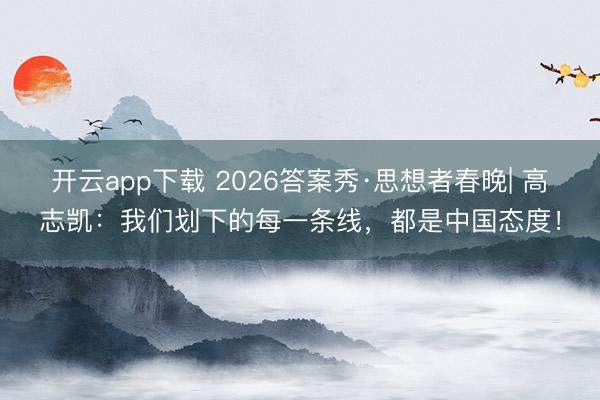 开云app下载 2026答案秀·思想者春晚| 高志凯：我们划下的每一条线，都是中国态度！
