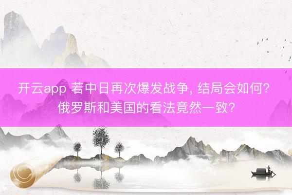 开云app 若中日再次爆发战争, 结局会如何? 俄罗斯和美国的看法竟然一致?