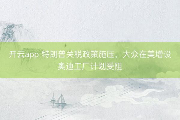 开云app 特朗普关税政策施压，大众在美增设奥迪工厂计划受阻