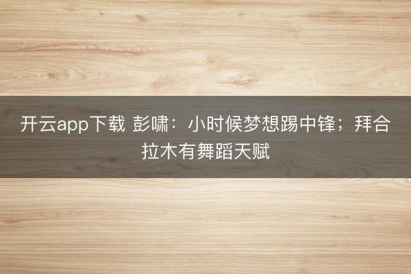 开云app下载 彭啸：小时候梦想踢中锋；拜合拉木有舞蹈天赋