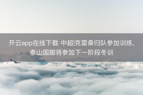开云app在线下载 中超|克雷桑归队参加训练，泰山国脚将参加下一阶段冬训