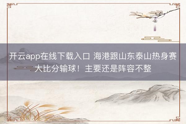 开云app在线下载入口 海港跟山东泰山热身赛大比分输球！主要还是阵容不整