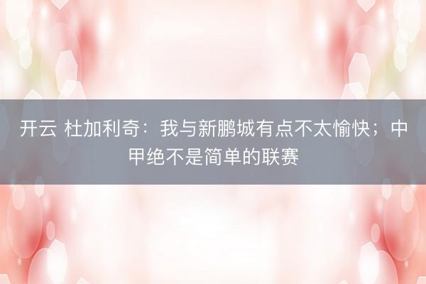 开云 杜加利奇：我与新鹏城有点不太愉快；中甲绝不是简单的联赛