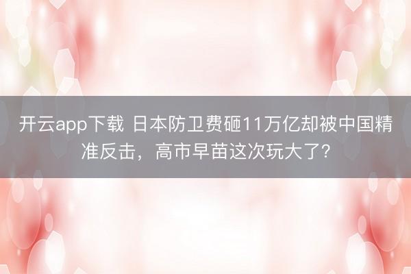 开云app下载 日本防卫费砸11万亿却被中国精准反击，高市早苗这次玩大了？