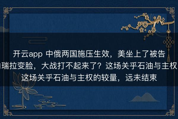 开云app 中俄两国施压生效，美坐上了被告席，特朗普对委内瑞拉变脸，大战打不起来了？这场关乎石油与主权的较量，远未结束