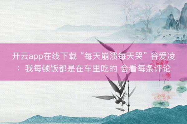 开云app在线下载 “每天崩溃每天哭” 谷爱凌：我每顿饭都是在车里吃的 会看每条评论