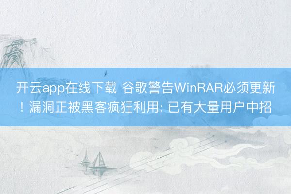 开云app在线下载 谷歌警告WinRAR必须更新! 漏洞正被黑客疯狂利用: 已有大量用户中招