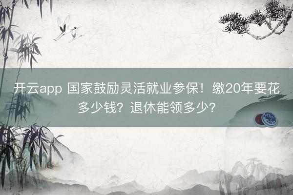 开云app 国家鼓励灵活就业参保！缴20年要花多少钱？退休能领多少？