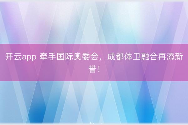 开云app 牵手国际奥委会，成都体卫融合再添新誉！