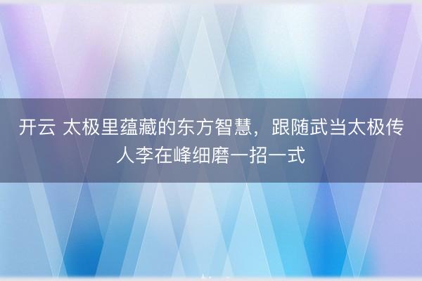 开云 太极里蕴藏的东方智慧，跟随武当太极传人李在峰细磨一招一式