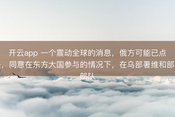 开云app 一个震动全球的消息，俄方可能已点头，同意在东方大国参与的情况下，在乌部署维和部队