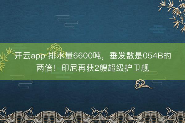 开云app 排水量6600吨，垂发数是054B的两倍！印尼再获2艘超级护卫舰