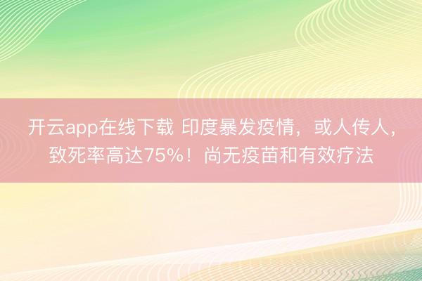 开云app在线下载 印度暴发疫情,或人传人,致死率高达75%!尚无疫苗和有效疗法