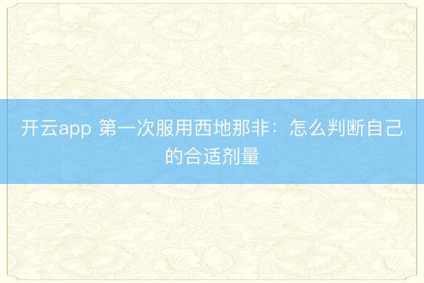 开云app 第一次服用西地那非：怎么判断自己的合适剂量