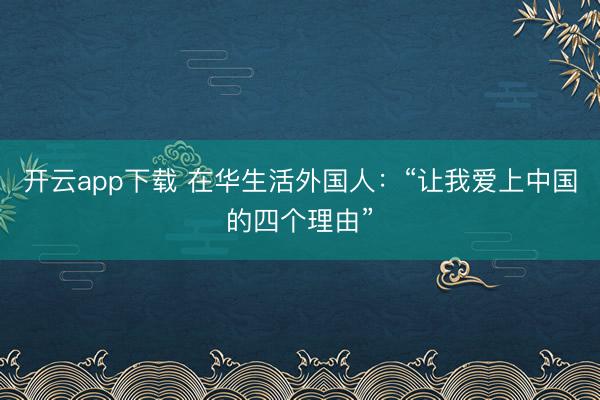 开云app下载 在华生活外国人：“让我爱上中国的四个理由”
