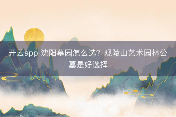 开云app 沈阳墓园怎么选?观陵山艺术园林公墓是好选择
