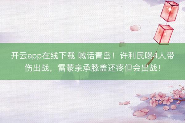 开云app在线下载 喊话青岛!许利民曝4人带伤出战,雷蒙亲承膝盖还疼但会出战!