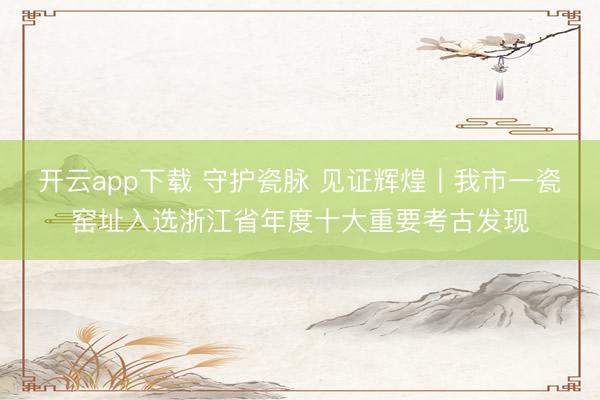 开云app下载 守护瓷脉 见证辉煌丨我市一瓷窑址入选浙江省年度十大重要考古发现