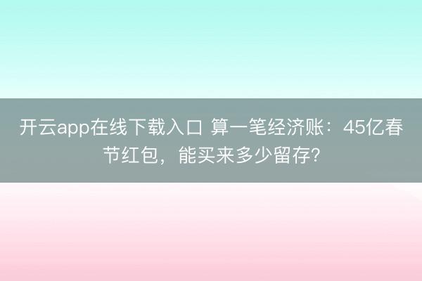 开云app在线下载入口 算一笔经济账：45亿春节红包，能买来多少留存？