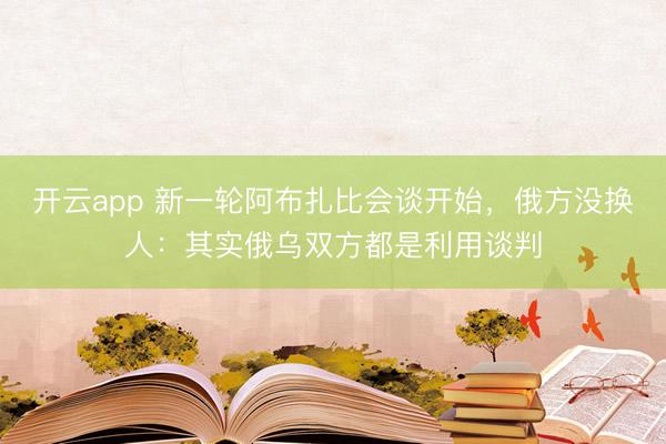 开云app 新一轮阿布扎比会谈开始，俄方没换人：其实俄乌双方都是利用谈判