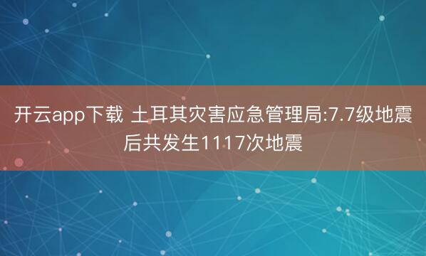 开云app下载 土耳其灾害应急管理局:7.7级地震后共发生1117次地震